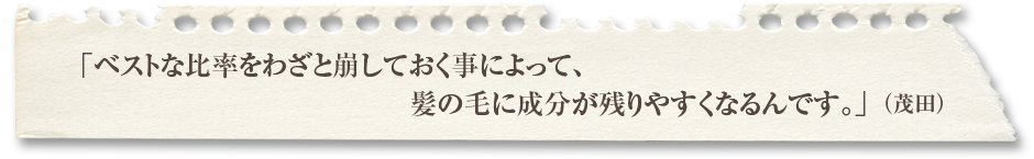 「ベストな比率をわざと崩しておく事によって、髪の毛に成分が残りやすくなるんです。」（茂田）