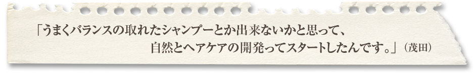 「うまくバランスの取れたシャンプーとか出来ないかと思って、自然とヘアケアの開発ってスタートしたんです。」（茂田）