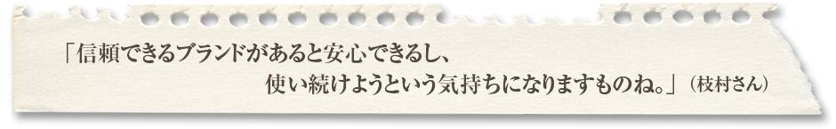 「信頼できるブランドがあると安心できるし、使い続けようという気持ちになりますものね。」（枝村さん）