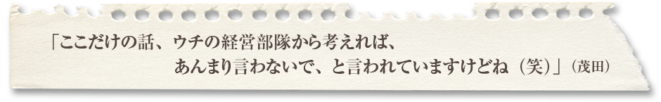 「ここだけの話、ウチの経営部隊から考えれば、あんまり言わないで、と言われていますけどね（笑）」（茂田）