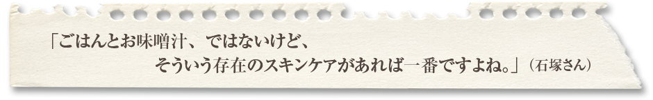 「ごはんとお味噌汁、ではないけど、そういう存在のスキンケアがあれば一番ですよね。」（石塚さん）