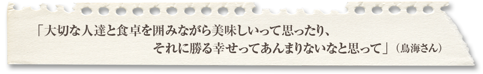 「大切な人達と食卓を囲みながら美味しいって思ったり、それに勝る幸せってあんまりないなと思って」（鳥海さん）