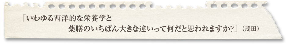 「いわゆる西洋的な栄養学と薬膳のいちばん大きな違いって何だと思われますか？」（茂田） 