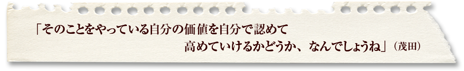 「そのことをやっている自分の価値を自分で認めて高めていけるかどうか、なんでしょうね」（茂田）