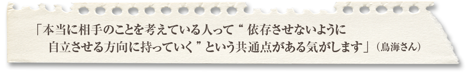 「本当に相手のことを考えている人って依存させないように自立させる方向に持っていくという共通点がある気がします」（鳥海さん） 