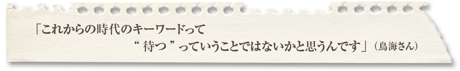 「これからの時代のキーワードって待つっていうことではないかと思うんです」（鳥海さん） 