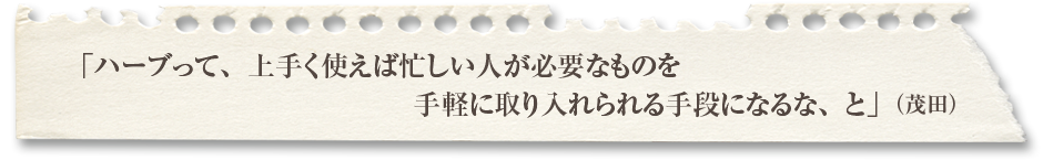 「ハーブって、上手く使えば忙しい人が必要なものを手軽に取り入れられる手段になるな、と」（茂田）