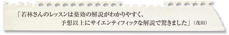 「若林さんのレッスンは薬効の解説がわかりやすく、予想以上にサイエンティフィックな解説で驚きました」（茂田）