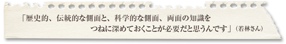 「歴史的、伝統的な側面と、科学的な側面、両面の知識をつねに深めておくことが必要だと思うんです」（若林さん）