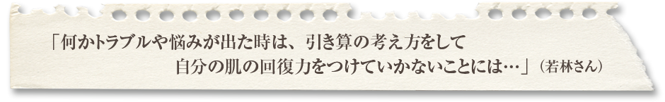 「何かトラブルや悩みが出た時は、引き算の考え方をして自分の肌の回復力をつけていかないことには…」（若林さん）