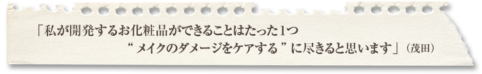 「私が開発するお化粧品ができることはたった1つメイクのダメージをケアするに尽きると思います」（茂田）