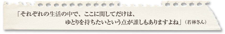 「それぞれの生活の中で、ここに関してだけは、ゆとりを持ちたいという点が誰しもありますよね」（若林さん）