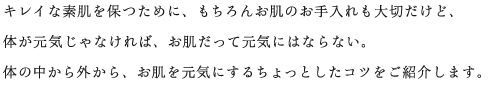 キレイな素肌を保つために、もちろんお肌のお手入れも大切だけど、体が元気じゃなければ、お肌だって元気にはならない。体の中から外から、お肌を元気にするちょっとしたコツをご紹介します。