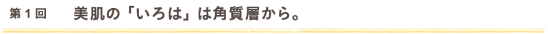 第1回　美肌の「いろは」は角質層から。